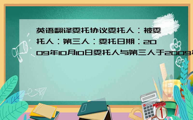 英语翻译委托协议委托人：被委托人：第三人：委托日期：2009年10月10日委托人与第三人于2009年9月20日签订了0909AR001号合同,委托人有义务向第三人支付货款17358美元,委托人委托被委托人代为