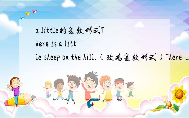 a little的复数形式There is a little sheep on the hill.(改为复数形式)There _______ _______ ________ _________ on the hill.书上就这样的写的！