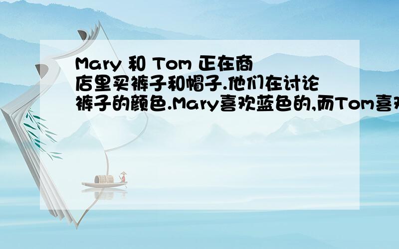 Mary 和 Tom 正在商店里买裤子和帽子.他们在讨论裤子的颜色.Mary喜欢蓝色的,而Tom喜欢黑色的.根据你的经历和想象给他们设计一段对话.（40~50词）书面表达.给咱一篇.