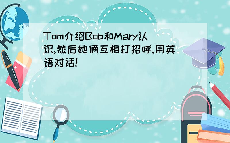 Tom介绍Bob和Mary认识,然后她俩互相打招呼.用英语对话!