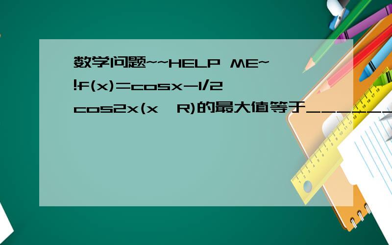 数学问题~~HELP ME~!f(x)=cosx-1/2cos2x(x∈R)的最大值等于_______谢谢啦~最好点拨我一下啦~~!