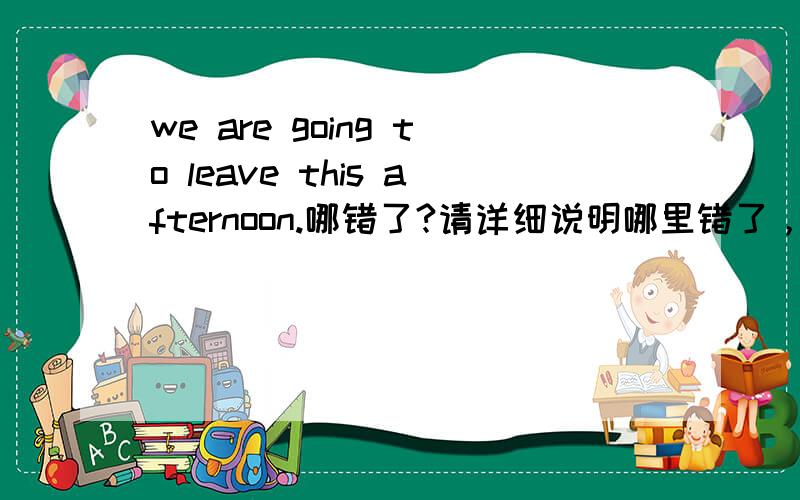 we are going to leave this afternoon.哪错了?请详细说明哪里错了，应该在哪里改正，