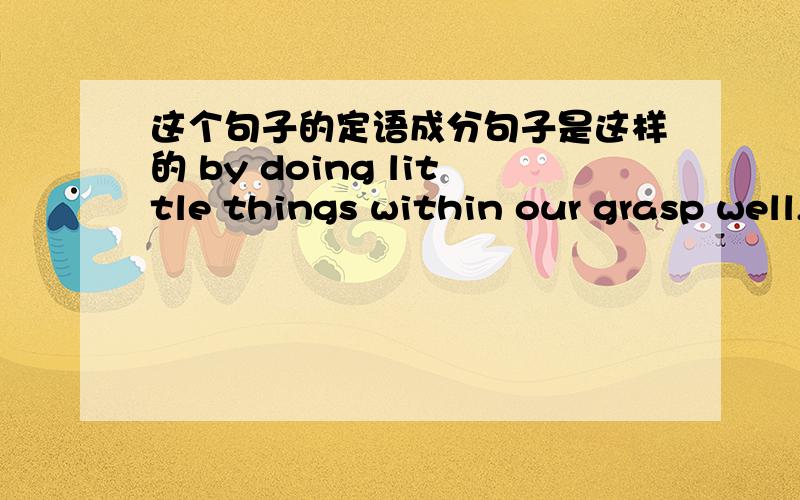 这个句子的定语成分句子是这样的 by doing little things within our grasp well,large rewards follow.within our grasp 是修饰little things 是一个省略了which is 的定语从句还是什么?