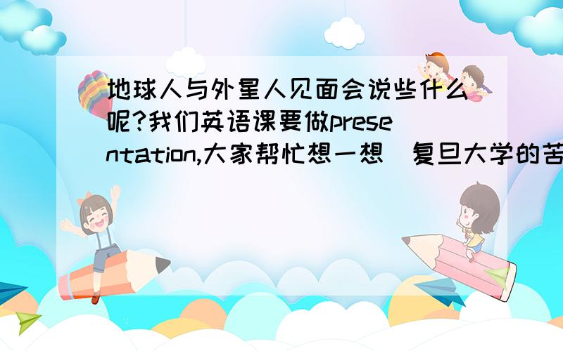 地球人与外星人见面会说些什么呢?我们英语课要做presentation,大家帮忙想一想(复旦大学的苦命人)要说上三到五分钟的.......................................和外星人说话我也觉得这不现实,可是这毕