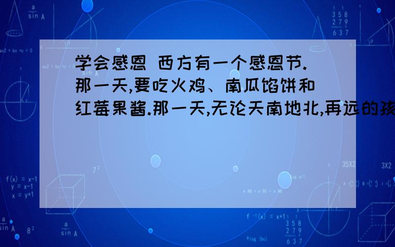 学会感恩 西方有一个感恩节.那一天,要吃火鸡、南瓜馅饼和红莓果酱.那一天,无论天南地北,再远的孩子,也要赶回家.总有一种遗憾,我们国家的节日很多,惟独缺少一个感恩节.我们可以东施效