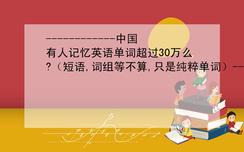 ------------中国有人记忆英语单词超过30万么?（短语,词组等不算,只是纯粹单词）---------中国有人记忆英语单词超过30万么?（短语,词组等不算,只是纯粹单词）---------------