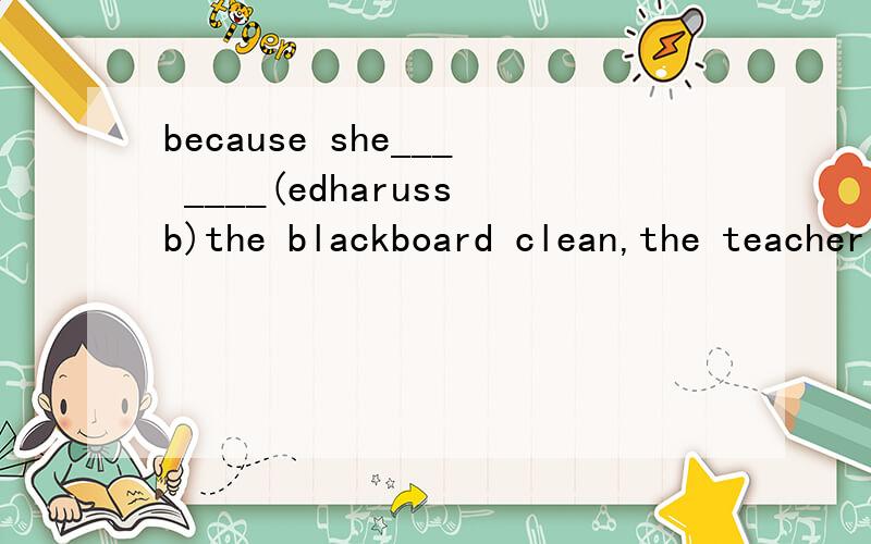 because she___ ____(edharussb)the blackboard clean,the teacher is very pleased.根据括号中的子母写两个单词