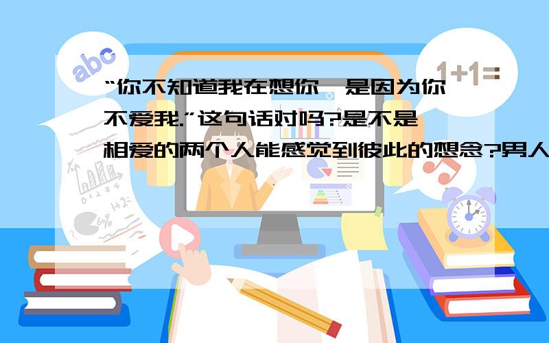 “你不知道我在想你,是因为你不爱我.”这句话对吗?是不是相爱的两个人能感觉到彼此的想念?男人对你说的想你可信吗?