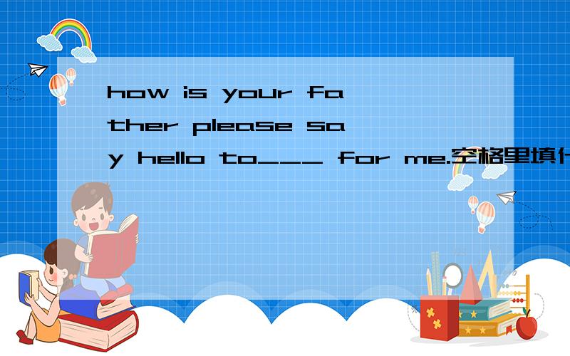 how is your father please say hello to___ for me.空格里填什么?A .he B.him C.is D.her 选哪个?