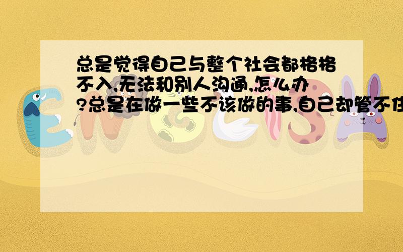 总是觉得自己与整个社会都格格不入,无法和别人沟通,怎么办?总是在做一些不该做的事,自己却管不住自己因为这样,让身边的人越来越少了,很多人都不能理解,其实自己也害怕孤独