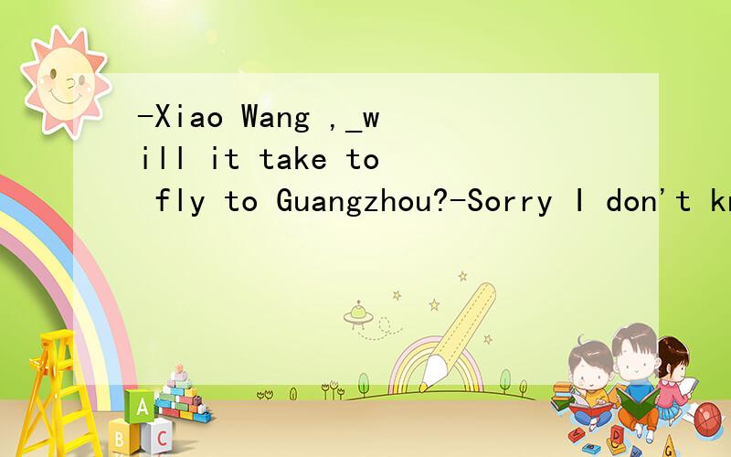 -Xiao Wang ,_will it take to fly to Guangzhou?-Sorry I don't know.A.how far B.how soon C.how many D.how long