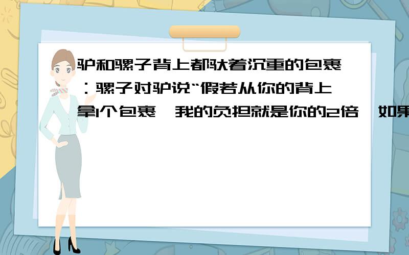 驴和骡子背上都驮着沉重的包裹：骡子对驴说“假若从你的背上拿1个包裹,我的负担就是你的2倍,如果从我的背上取走1个给你,你的负担就和我一样”请问驴和骡子各驮了多少个包裹?