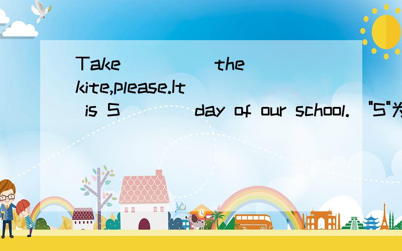 Take ____ the kite,please.It is S____day of our school.(