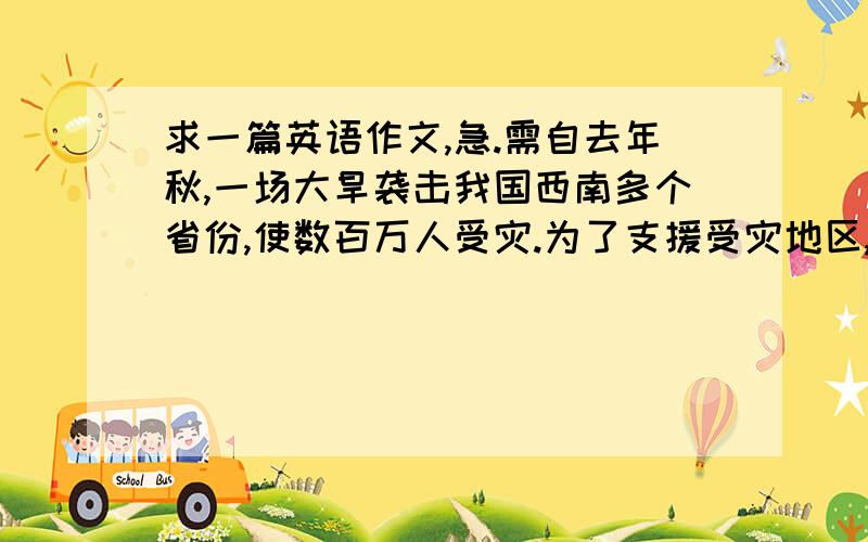 求一篇英语作文,急.需自去年秋,一场大旱袭击我国西南多个省份,使数百万人受灾.为了支援受灾地区,请你以学生会的名义写一封120词左右的倡议书.内容如下：（1）简要介绍一下灾情；（2）