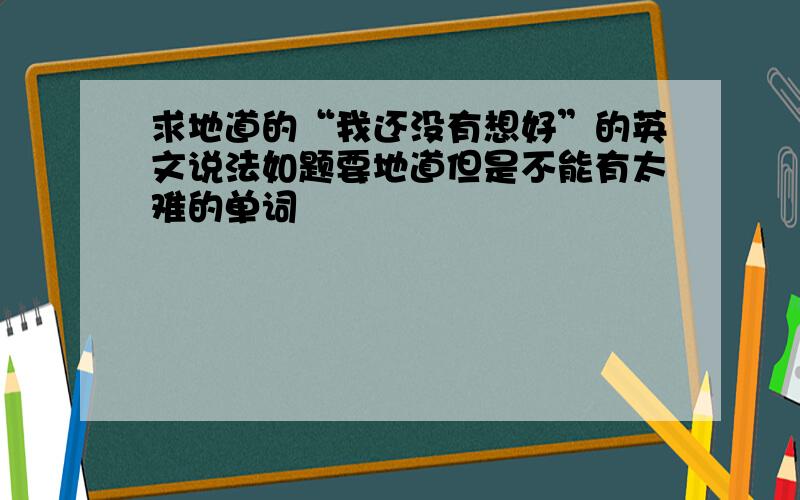 求地道的“我还没有想好”的英文说法如题要地道但是不能有太难的单词