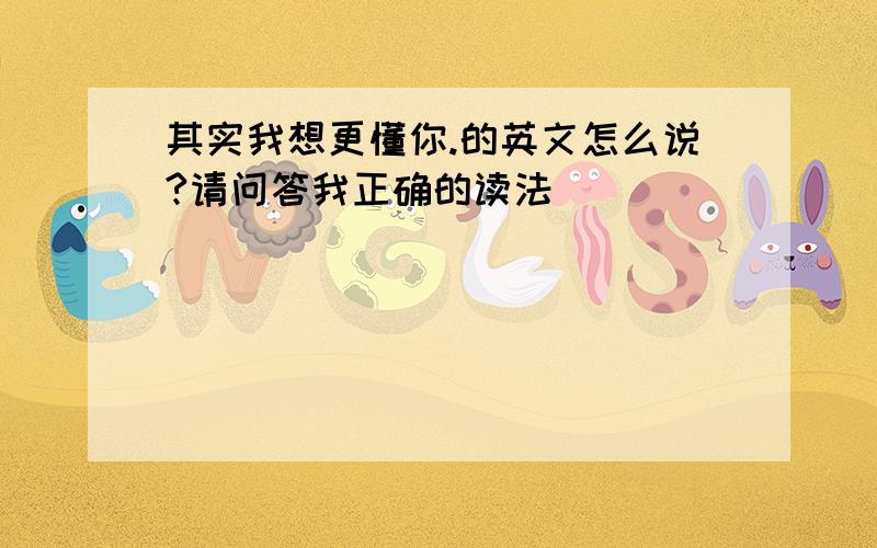 其实我想更懂你.的英文怎么说?请问答我正确的读法