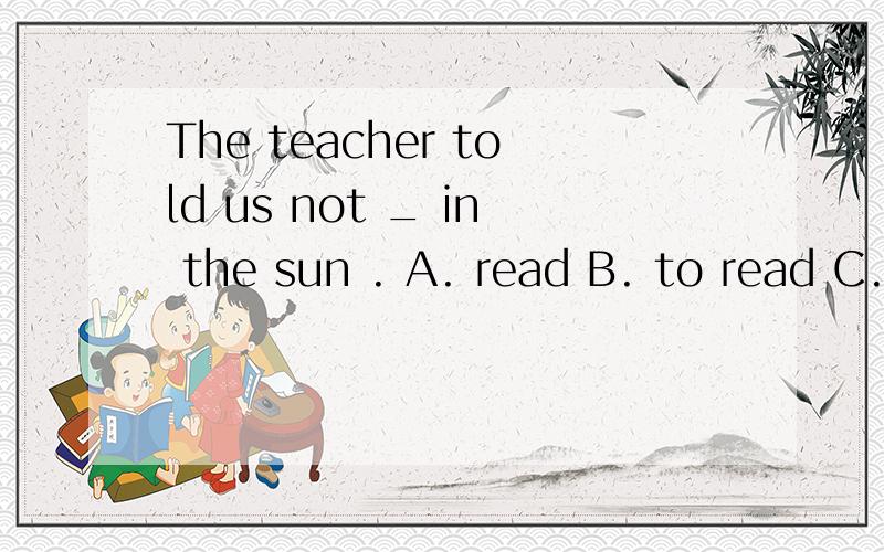 The teacher told us not _ in the sun . A. read B. to read C. reading D.to reading