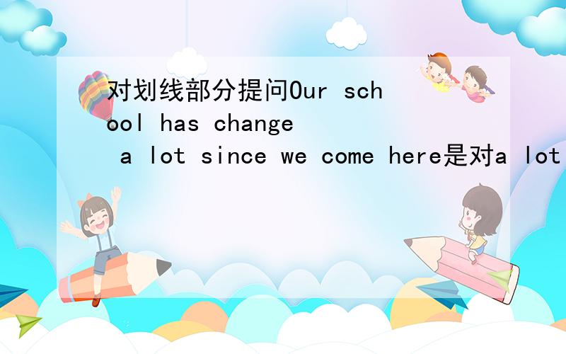 对划线部分提问Our school has change a lot since we come here是对a lot 划线 急