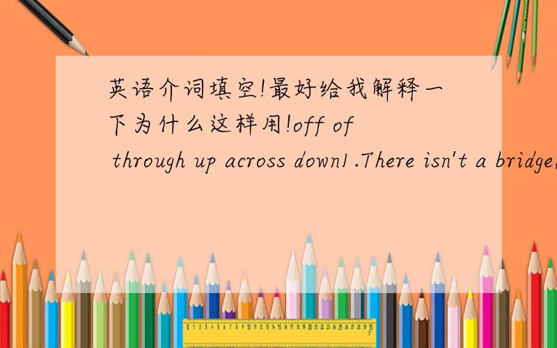 英语介词填空!最好给我解释一下为什么这样用!off of through up across down1.There isn't a bridge,they will have to swim ____2.Having walked a whole day,he was almost dying____hunger.3.Daisy asked her boss for two days ___because she