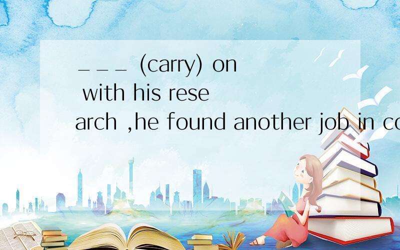 ___ (carry) on with his research ,he found another job in company to make more money.应该填什么呀