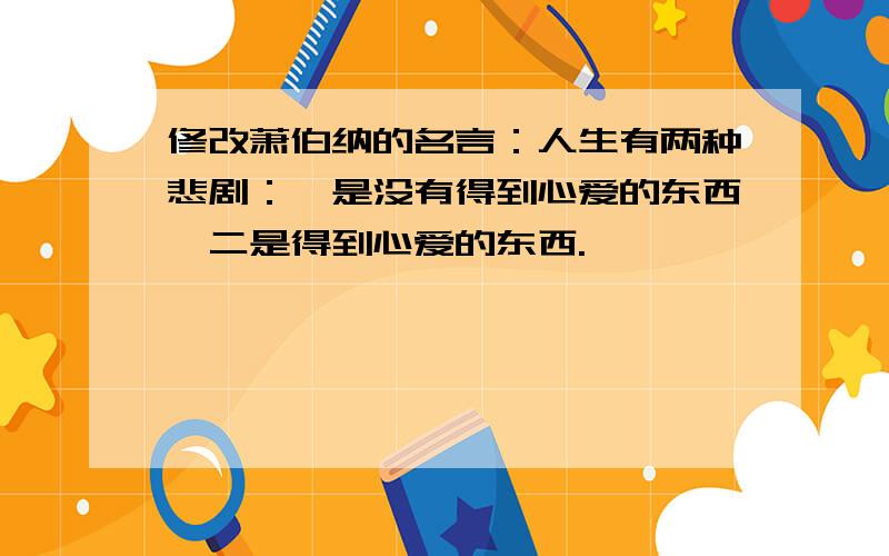 修改萧伯纳的名言：人生有两种悲剧：一是没有得到心爱的东西,二是得到心爱的东西.