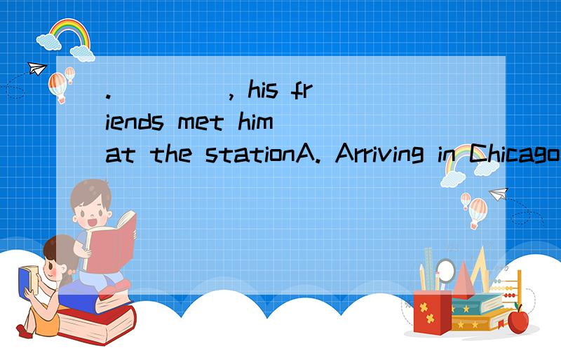 . ____, his friends met him at the stationA. Arriving in Chicago             B. Arrived in Chicago C. On arriving in Chicago           D. When he arrived in Chicago这道题 我觉得 选D   ,你们呢?