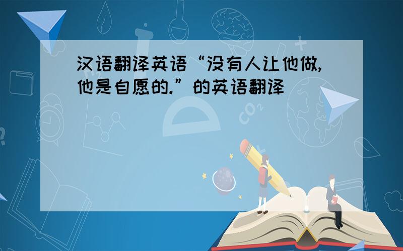 汉语翻译英语“没有人让他做,他是自愿的.”的英语翻译