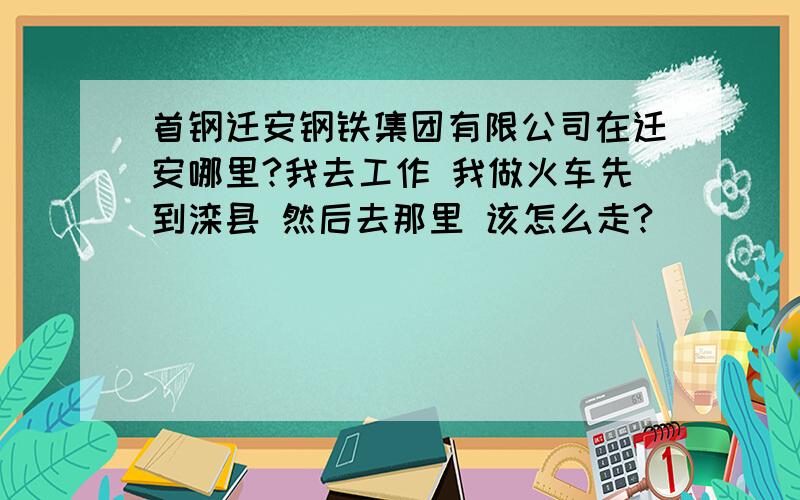 首钢迁安钢铁集团有限公司在迁安哪里?我去工作 我做火车先到滦县 然后去那里 该怎么走?