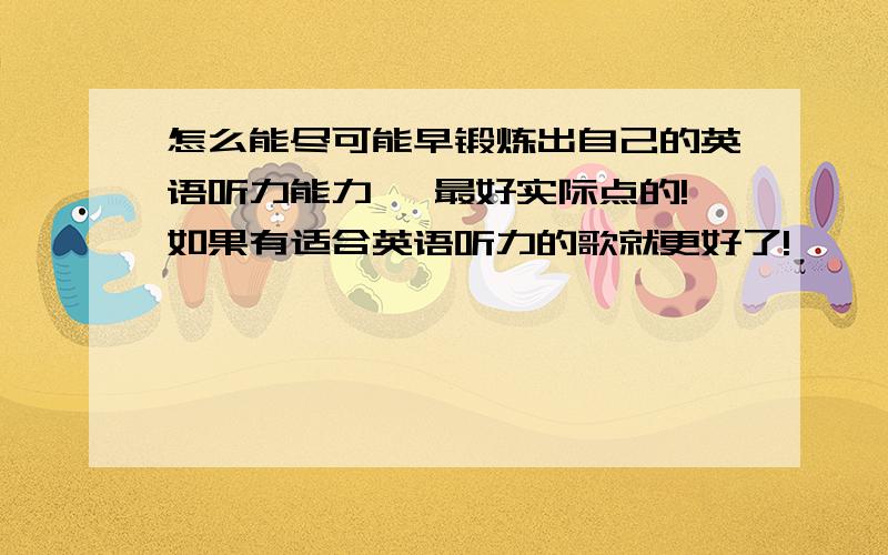 怎么能尽可能早锻炼出自己的英语听力能力… 最好实际点的!如果有适合英语听力的歌就更好了!