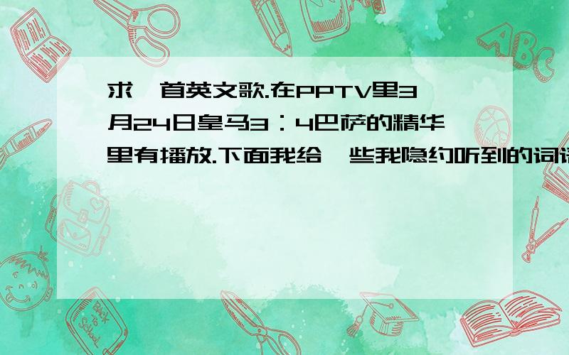 求一首英文歌.在PPTV里3月24日皇马3：4巴萨的精华里有播放.下面我给一些我隐约听到的词语（有加分如果不确定可以把知道的都告诉我哦.回答对了加50分!开头是一个男的唱的慢摇滚.后面是一