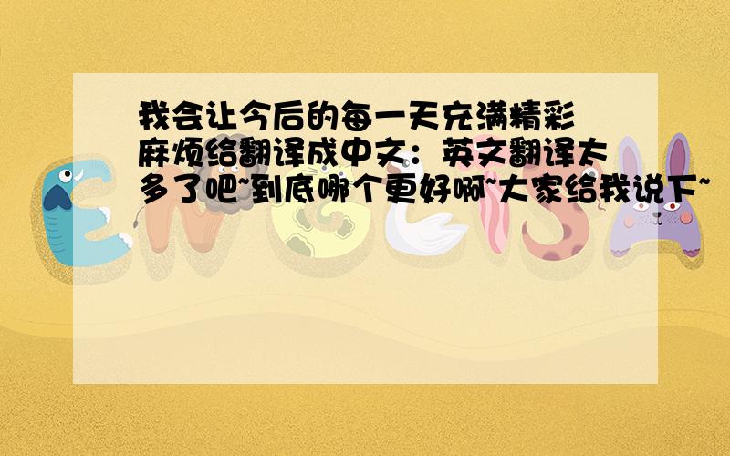 我会让今后的每一天充满精彩 麻烦给翻译成中文：英文翻译太多了吧~到底哪个更好啊~大家给我说下~