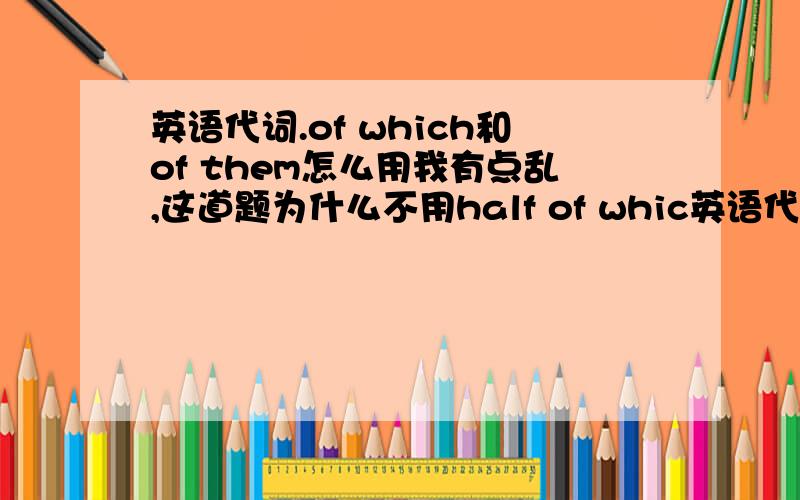 英语代词.of which和of them怎么用我有点乱,这道题为什么不用half of whic英语代词.of which和of them怎么用我有点乱,这道题为什么不用half of which?