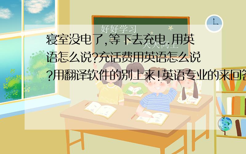 寝室没电了,等下去充电.用英语怎么说?充话费用英语怎么说?用翻译软件的别上来!英语专业的来回答下吧啊