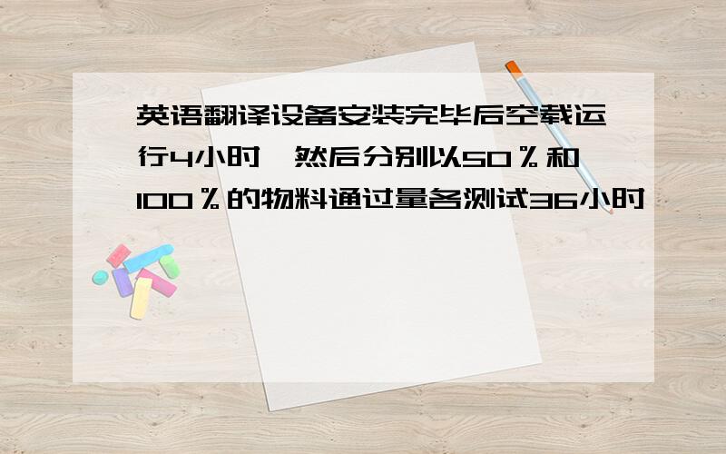 英语翻译设备安装完毕后空载运行4小时,然后分别以50％和100％的物料通过量各测试36小时呃……好吧，这是我翻译的，After installation,the equipment shall be tested for 4 hours without load,and the material thr