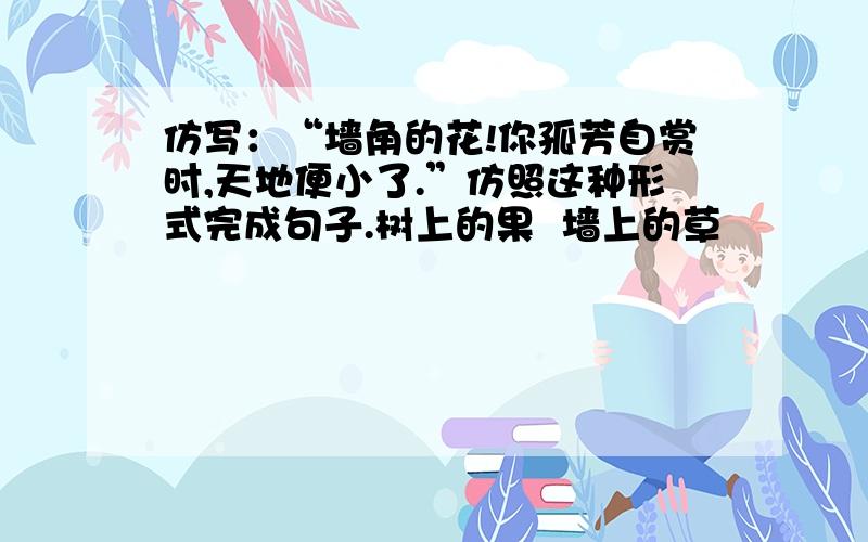 仿写：“墙角的花!你孤芳自赏时,天地便小了.”仿照这种形式完成句子.树上的果  墙上的草