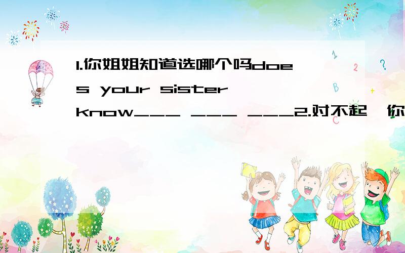 1.你姐姐知道选哪个吗does your sister know___ ___ ___2.对不起,你现在不能打开电视机i am sorry ,You ____　 ____　 ____　the TV now