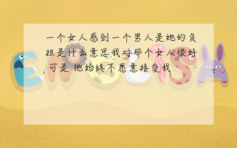 一个女人感到一个男人是她的负担是什么意思我对那个女人很好 可是 他始终不愿意接受我