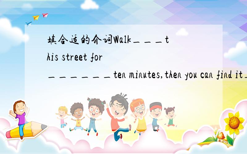 填合适的介词Walk___this street for______ten minutes,then you can find it____your right.There is a storybook _____you_____Mr Green.along也算介词吗