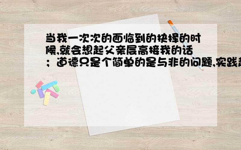 当我一次次的面临到的抉择的时候,就会想起父亲层高接我的话；道德只是个简单的是与非的问题,实践起来却很难谈谈你的理解