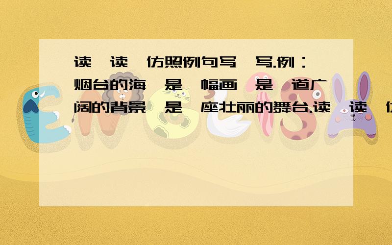 读一读,仿照例句写一写.例：烟台的海,是一幅画,是一道广阔的背景,是一座壮丽的舞台.读一读,仿照例句写一写.例：烟台的海,是一幅画,是一道广阔的背景,是一座壮丽的舞台.杭州的西湖,是___