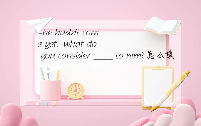-he hadn't come yet.-what do you consider ____ to him?怎么填