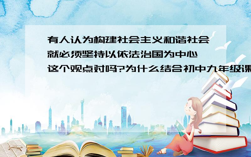 有人认为构建社会主义和谐社会就必须坚持以依法治国为中心,这个观点对吗?为什么结合初中九年级课本的知识,急求