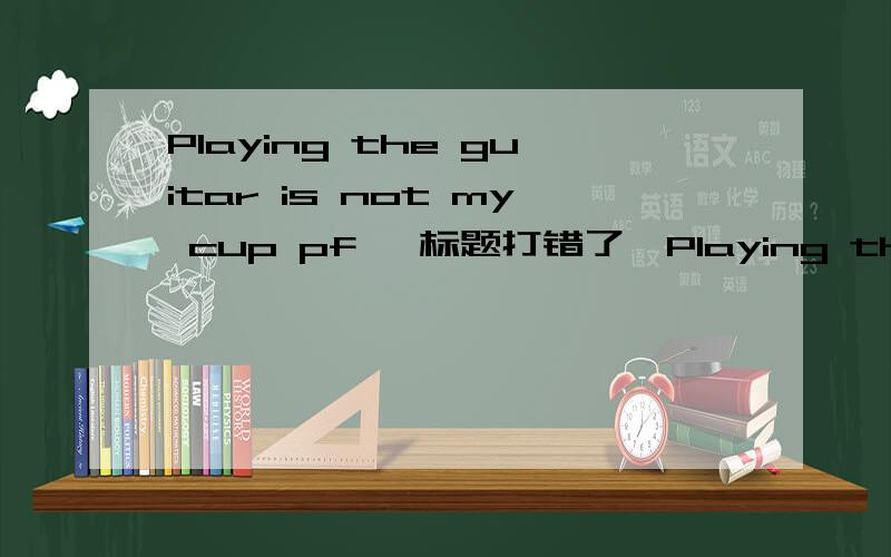 Playing the guitar is not my cup pf 【标题打错了】Playing the guitar is not my cup of
