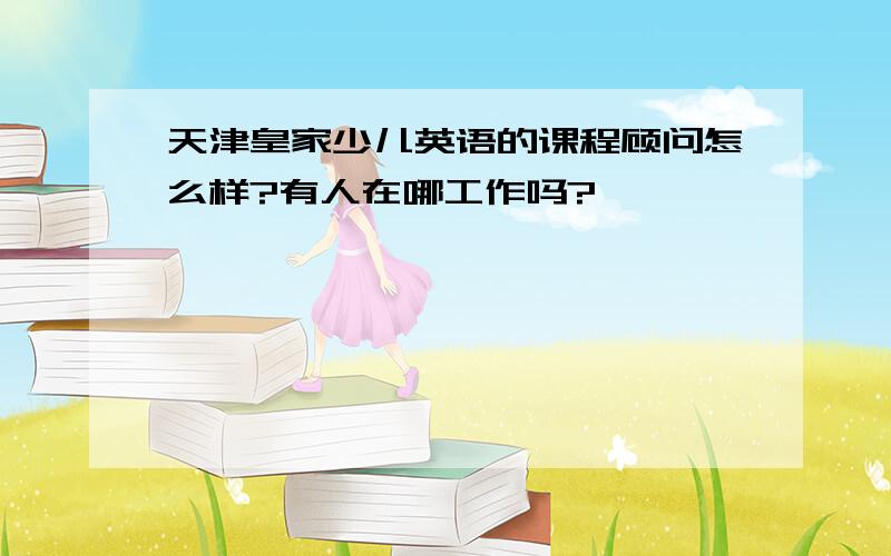 天津皇家少儿英语的课程顾问怎么样?有人在哪工作吗?