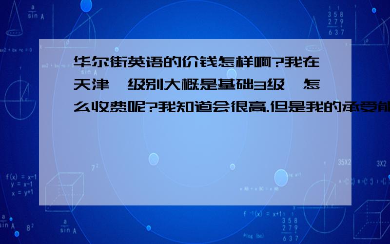 华尔街英语的价钱怎样啊?我在天津,级别大概是基础3级,怎么收费呢?我知道会很高.但是我的承受能力是有限度啊.