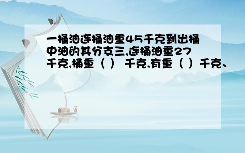 一桶油连桶油重45千克到出桶中油的其分支三,连桶油重27千克,桶重（ ） 千克,有重（ ）千克、