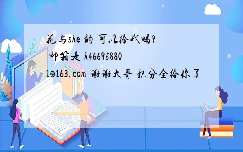 花与she 的 可以给我吗? 邮箱是 h466958801@163.com 谢谢大哥 积分全给你了