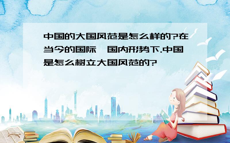 中国的大国风范是怎么样的?在当今的国际,国内形势下.中国是怎么树立大国风范的?