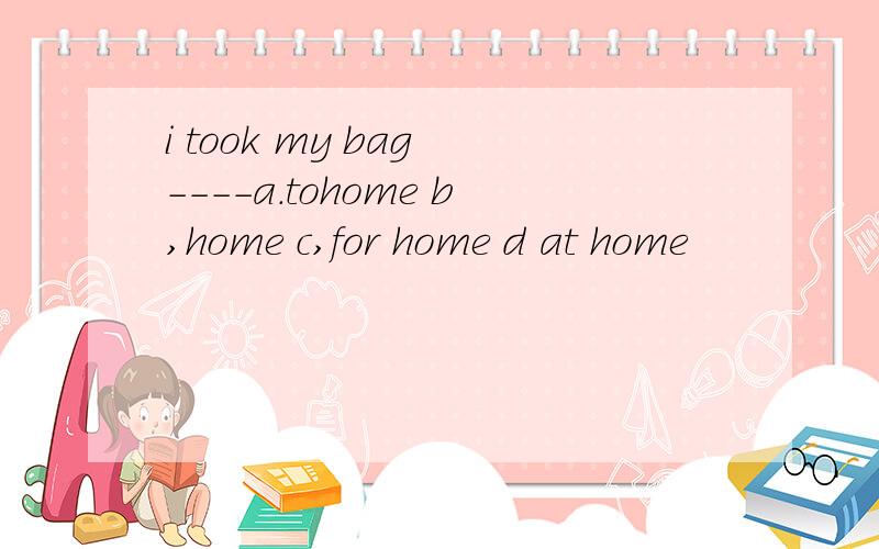 i took my bag ----a.tohome b,home c,for home d at home