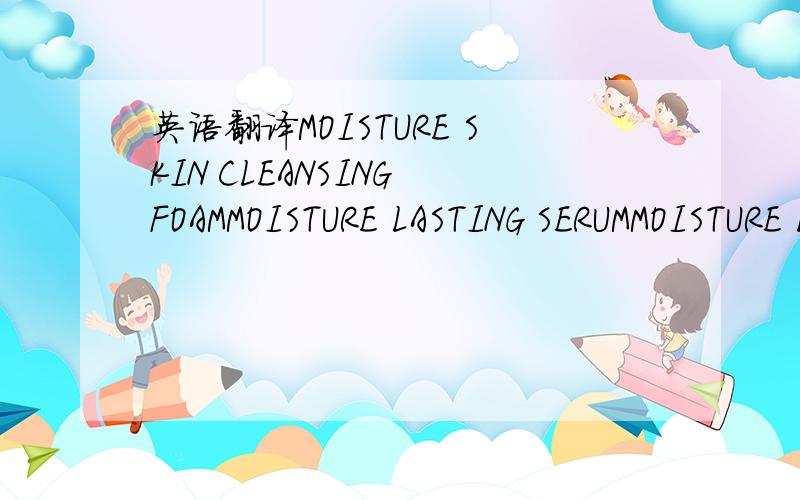 英语翻译MOISTURE SKIN CLEANSING FOAMMOISTURE LASTING SERUMMOISTURE LASTING SOFTENERMOISTURE LASTING EMULSIONMOISTURE LASTING CREAM